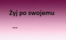 No i żyj po swojemu :>