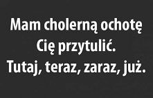 Mam cholerną ochotę Cię przytulić. Tutaj, teraz, zaraz, już.