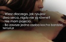 -Wiesz dlaczego jak rysujesz dwa serca, nigdy nie są równe?
-Nie mam pojęcia.
-Bo zawsze jedna osoba kocha bardziej.