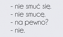- nie smuc sie.
- nie smuce.
- na pewno?
- nie.