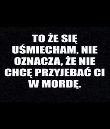 TO, ZE SIE USMIECHAM, NIE OZNACZA, ZE NIE CHCE PRZYJEBAC CI W MORDE.