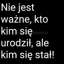 Nie jest ważne kto kim się urodził...