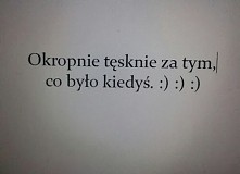 Okropnie tęsknię za tym, co było kiedyś. :) :) :)