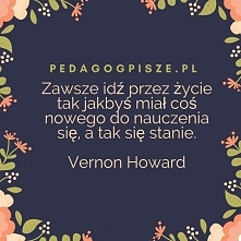 Zawsze idź przez życie tak jakbyś miał coś nowego do nauczenia się, a tak się stanie.