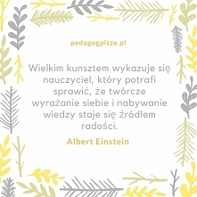 Wielkim kunsztem wykazuje się nauczyciel, który potrafi sprawić,że twórcze wyrażanie siebie i nabywanie wiedzy staje się źródłem radości.