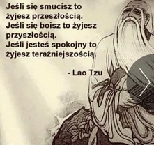 Jeśli się smucisz to żyjesz przeszłością. 
Jeśli się boisz to żyjesz przyszłością.
Jeśli jesteś spokojny to żyjesz teraźniejszością. 
- Lao Tzu