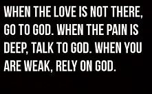 When the love is not there, go to God.
When the pain is deep, talk to God.
When you are weak, rely on God.