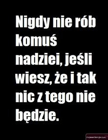 Nigdy nie rób komuś nadziei, jeśli wiesz,że i tak nic z tego nie będzie.