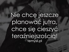 :)cieszyć się dniem dzisiejszym - nie planować, ale zawsze mieć cele w życiu.