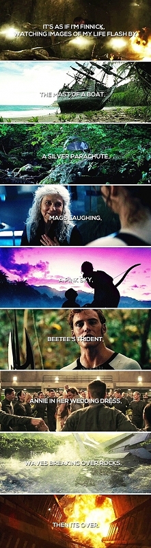 “It's as if I'm Finnick, watching images of my life flash by. The mast of a boat, a silver parachute, Mags laughing, a pink sky, Beetee's trident, Annie in her we...