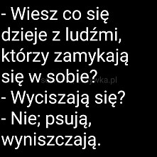 Wiesz co się dzieje z ludźmi którzy zanykają się w sobie...
